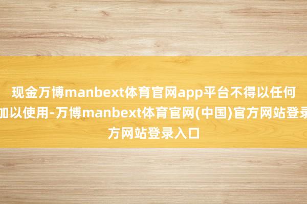 现金万博manbext体育官网app平台不得以任何时势加以使用-万博manbext体育官网(中国)官方网站登录入口