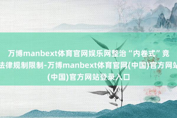 万博manbext体育官网娱乐网整治“内卷式”竞争已纳入法律规制限制-万博manbext体育官网(中国)官方网站登录入口