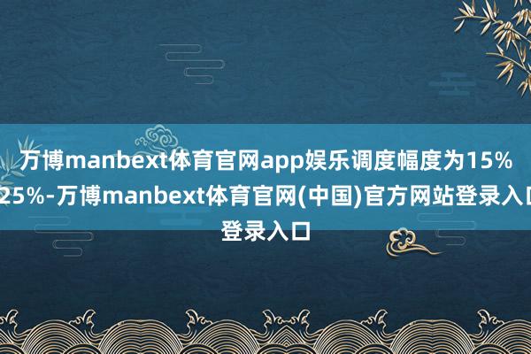 万博manbext体育官网app娱乐调度幅度为15%-25%-万博manbext体育官网(中国)官方网站登录入口