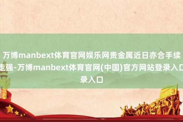万博manbext体育官网娱乐网贵金属近日亦合手续走强-万博manbext体育官网(中国)官方网站登录入口