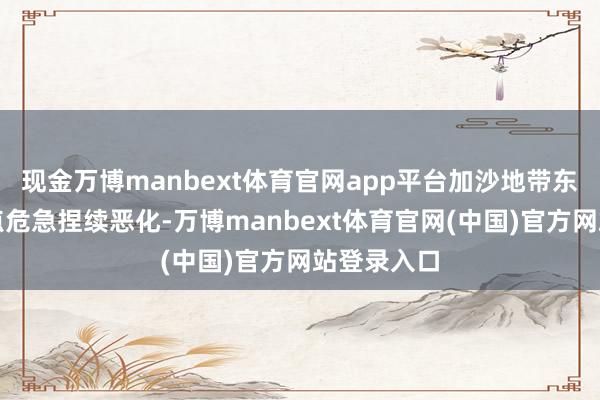 现金万博manbext体育官网app平台加沙地带东谈主谈观点危急捏续恶化-万博manbext体育官网(中国)官方网站登录入口