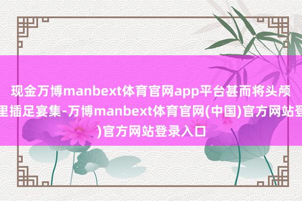 现金万博manbext体育官网app平台甚而将头颅藏在怀里插足宴集-万博manbext体育官网(中国)官方网站登录入口
