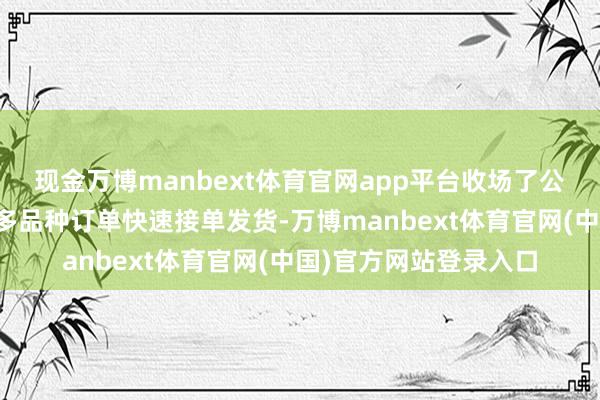 现金万博manbext体育官网app平台收场了公司大边界、小批量、多品种订单快速接单发货-万博manbext体育官网(中国)官方网站登录入口