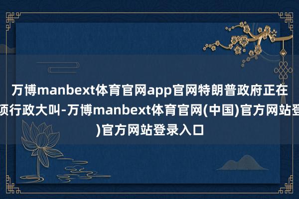 万博manbext体育官网app官网特朗普政府正在草拟一项行政大叫-万博manbext体育官网(中国)官方网站登录入口