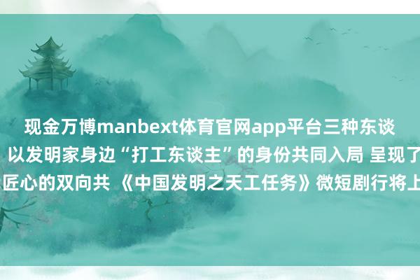 现金万博manbext体育官网app平台三种东谈主生 奴隶男主陆仁的视角 以发明家身边“打工东谈主”的身份共同入局 呈现了千年创造精神与现代匠心的双向共 《中国发明之天工任务》微短剧行将上线～ 快来预约不雅看吧  -万博manbext体育官网(中国)官方网站登录入口