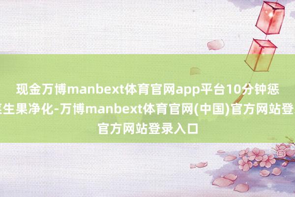现金万博manbext体育官网app平台10分钟惩处蔬菜生果净化-万博manbext体育官网(中国)官方网站登录入口