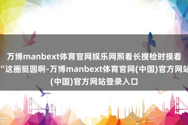 万博manbext体育官网娱乐网照看长搜检时摸着下巴说：“这圈挺圆啊-万博manbext体育官网(中国)官方网站登录入口