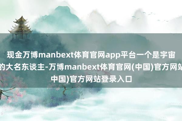 现金万博manbext体育官网app平台一个是宇宙度喻户晓的大名东谈主-万博manbext体育官网(中国)官方网站登录入口