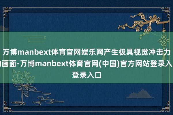 万博manbext体育官网娱乐网产生极具视觉冲击力的画面-万博manbext体育官网(中国)官方网站登录入口