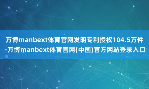 万博manbext体育官网发明专利授权104.5万件-万博manbext体育官网(中国)官方网站登录入口
