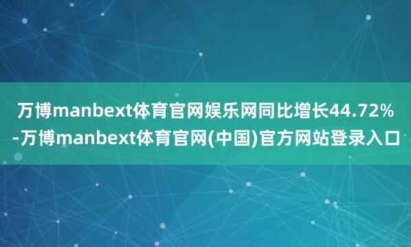 万博manbext体育官网娱乐网同比增长44.72%-万博manbext体育官网(中国)官方网站登录入口