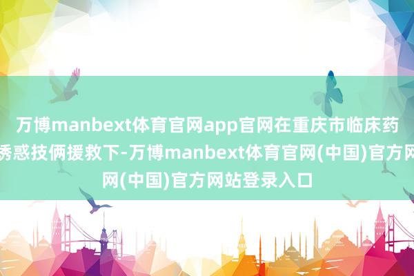 万博manbext体育官网app官网在重庆市临床药学重心专业诱惑技俩援救下-万博manbext体育官网(中国)官方网站登录入口