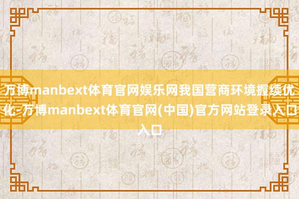 万博manbext体育官网娱乐网我国营商环境握续优化-万博manbext体育官网(中国)官方网站登录入口