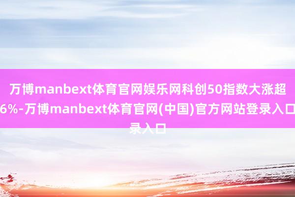万博manbext体育官网娱乐网科创50指数大涨超6%-万博manbext体育官网(中国)官方网站登录入口