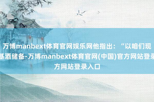 万博manbext体育官网娱乐网他指出：“以咱们现存的基酒储备-万博manbext体育官网(中国)官方网站登录入口