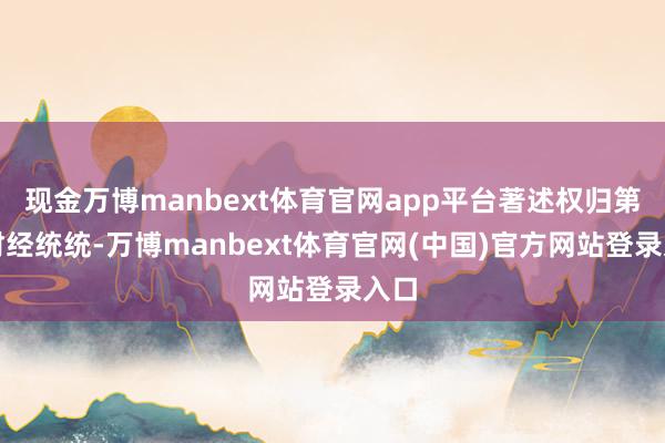 现金万博manbext体育官网app平台著述权归第一财经统统-万博manbext体育官网(中国)官方网站登录入口