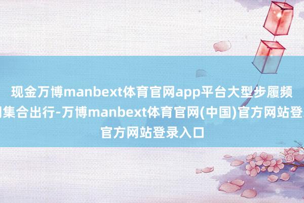 现金万博manbext体育官网app平台大型步履频频陪同集合出行-万博manbext体育官网(中国)官方网站登录入口