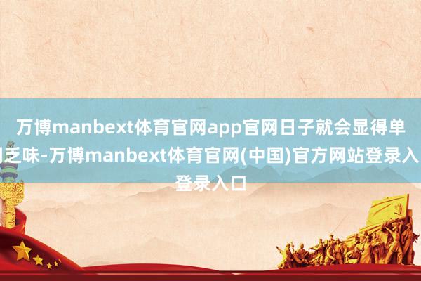 万博manbext体育官网app官网日子就会显得单调乏味-万博manbext体育官网(中国)官方网站登录入口