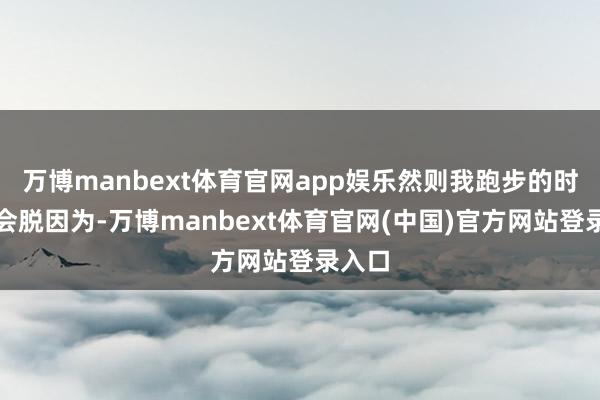 万博manbext体育官网app娱乐然则我跑步的时辰不会脱因为-万博manbext体育官网(中国)官方网站登录入口