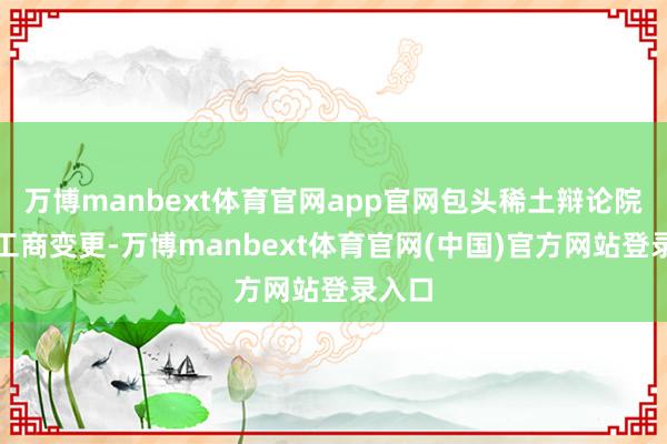 万博manbext体育官网app官网包头稀土辩论院发生工商变更-万博manbext体育官网(中国)官方网站登录入口