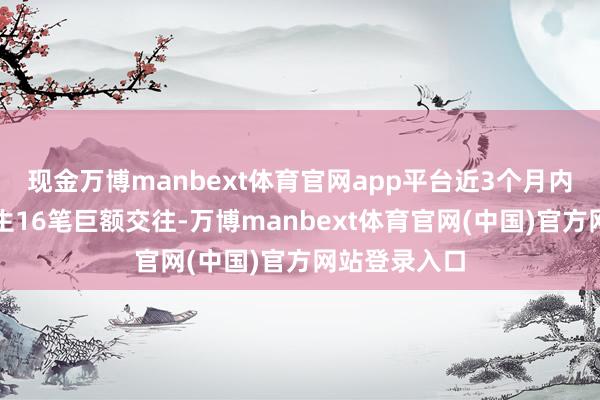 现金万博manbext体育官网app平台近3个月内该股累计发生16笔巨额交往-万博manbext体育官网(中国)官方网站登录入口