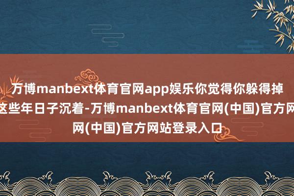 万博manbext体育官网app娱乐你觉得你躲得掉？”青林村这些年日子沉着-万博manbext体育官网(中国)官方网站登录入口