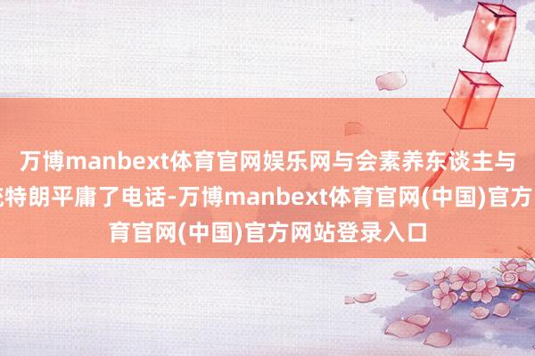 万博manbext体育官网娱乐网与会素养东谈主与好意思国总统特朗平庸了电话-万博manbext体育官网(中国)官方网站登录入口