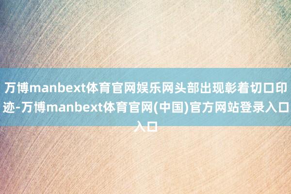 万博manbext体育官网娱乐网头部出现彰着切口印迹-万博manbext体育官网(中国)官方网站登录入口