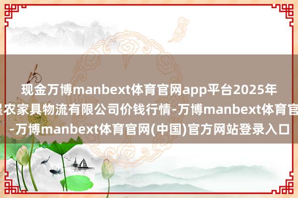 现金万博manbext体育官网app平台2025年9月8日天津韩家墅海吉星农家具物流有限公司价钱行情-万博manbext体育官网(中国)官方网站登录入口