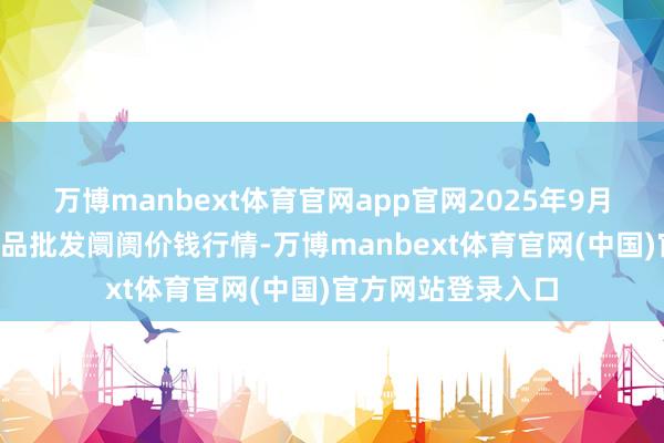 万博manbext体育官网app官网2025年9月8日天津碧城农居品批发阛阓价钱行情-万博manbext体育官网(中国)官方网站登录入口