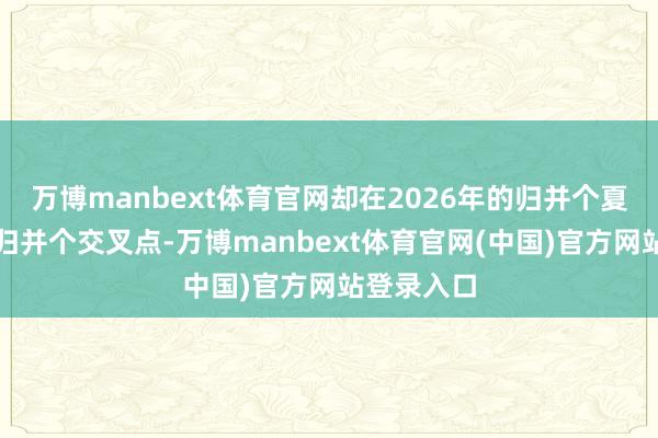 万博manbext体育官网却在2026年的归并个夏天会聚到归并个交叉点-万博manbext体育官网(中国)官方网站登录入口