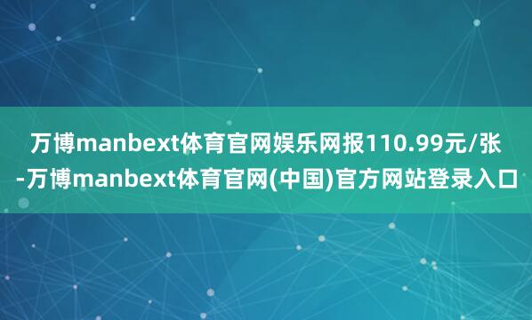 万博manbext体育官网娱乐网报110.99元/张-万博manbext体育官网(中国)官方网站登录入口