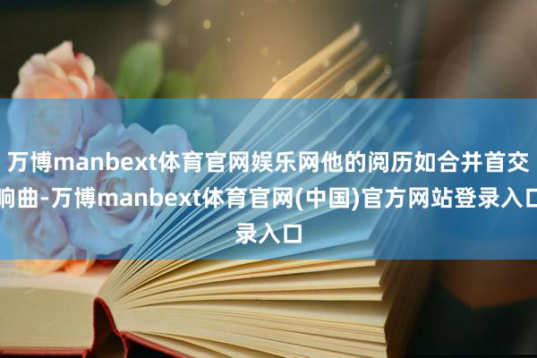 万博manbext体育官网娱乐网他的阅历如合并首交响曲-万博manbext体育官网(中国)官方网站登录入口