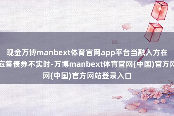 现金万博manbext体育官网app平台当融入方在结算日出现应答债券不实时-万博manbext体育官网(中国)官方网站登录入口