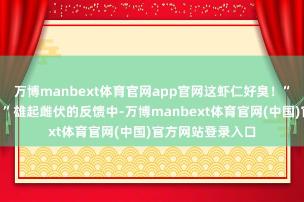万博manbext体育官网app官网这虾仁好臭！”“我吃到沙子了！”雄起雌伏的反馈中-万博manbext体育官网(中国)官方网站登录入口