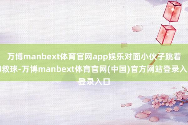 万博manbext体育官网app娱乐对面小伙子跳着脚救球-万博manbext体育官网(中国)官方网站登录入口