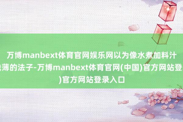 万博manbext体育官网娱乐网以为像水煮加料汁这样浅薄的法子-万博manbext体育官网(中国)官方网站登录入口