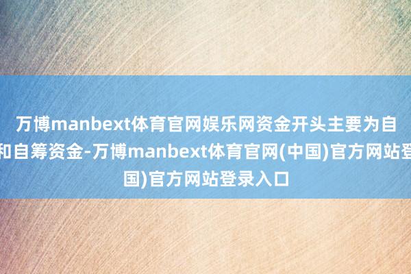 万博manbext体育官网娱乐网资金开头主要为自有资金和自筹资金-万博manbext体育官网(中国)官方网站登录入口