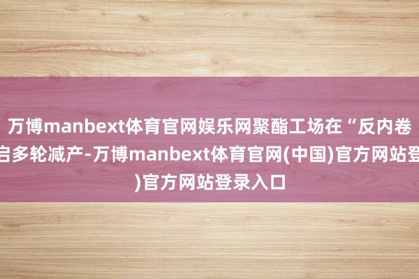 万博manbext体育官网娱乐网聚酯工场在“反内卷”下开启多轮减产-万博manbext体育官网(中国)官方网站登录入口