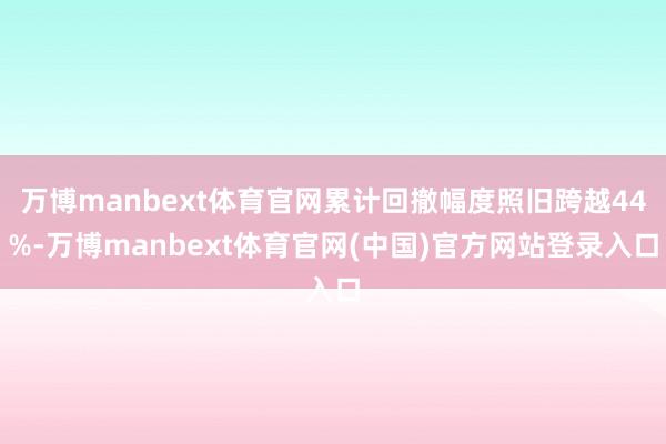 万博manbext体育官网累计回撤幅度照旧跨越44%-万博manbext体育官网(中国)官方网站登录入口