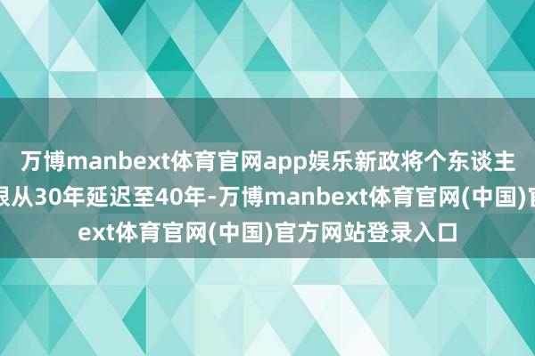 万博manbext体育官网app娱乐新政将个东谈主住房贷款最终年限从30年延迟至40年-万博manbext体育官网(中国)官方网站登录入口