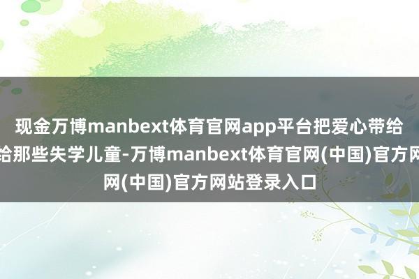 现金万博manbext体育官网app平台把爱心带给他东谈主带给那些失学儿童-万博manbext体育官网(中国)官方网站登录入口