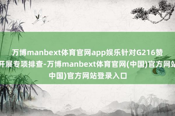 万博manbext体育官网app娱乐针对G216赞成通说念开展专项排查-万博manbext体育官网(中国)官方网站登录入口