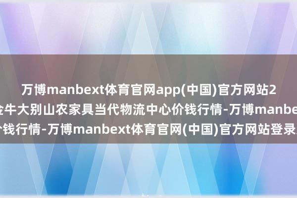 万博manbext体育官网app(中国)官方网站2025年10月16日河南金牛大别山农家具当代物流中心价钱行情-万博manbext体育官网(中国)官方网站登录入口