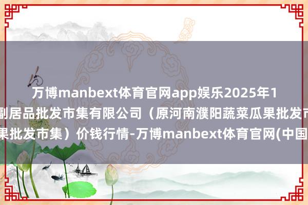 万博manbext体育官网app娱乐2025年10月16日河南濮阳宏进农副居品批发市集有限公司（原河南濮阳蔬菜瓜果批发市集）价钱行情-万博manbext体育官网(中国)官方网站登录入口