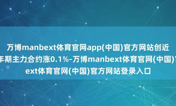 万博manbext体育官网app(中国)官方网站创近一个月新高；10年期主力合约涨0.1%-万博manbext体育官网(中国)官方网站登录入口