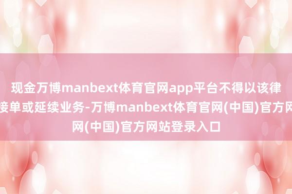 现金万博manbext体育官网app平台不得以该律所景况平直接单或延续业务-万博manbext体育官网(中国)官方网站登录入口