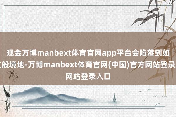 现金万博manbext体育官网app平台会陷落到如今这般境地-万博manbext体育官网(中国)官方网站登录入口