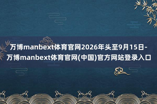 万博manbext体育官网2026年头至9月15日-万博manbext体育官网(中国)官方网站登录入口