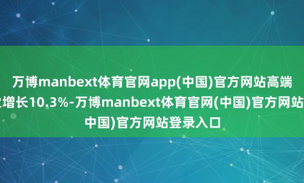 万博manbext体育官网app(中国)官方网站高端装备产业增长10.3%-万博manbext体育官网(中国)官方网站登录入口